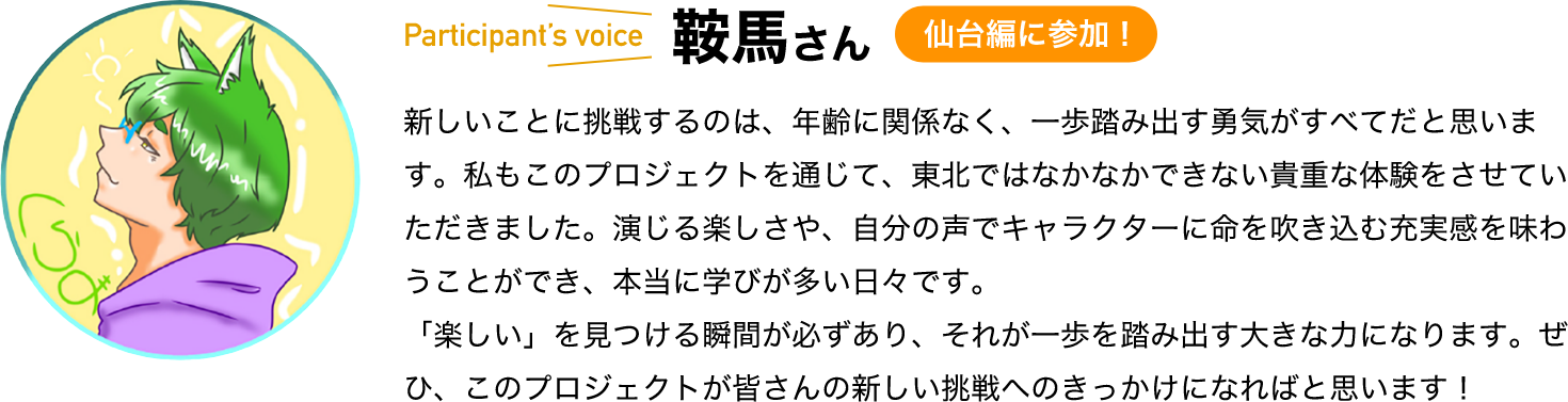 participant’s voice　鞍馬さん　仙台編に参加！　新しいことに挑戦するのは、年齢に関係なく、一歩踏み出す勇気がすべてだと思います。私もこのプロジェクトを通じて、東北ではなかなかできない貴重な体験をさせていただきました。演じる楽しさや、自分の声でキャラクターに命を吹き込む充実感を味わうことができ、本当に学びが多い日々です。「楽しい」を見つける瞬間が必ずあり、それが一歩を踏み出す大きな力になります。ぜひ、このプロジェクトが皆さんの新しい挑戦へのきっかけになればと思います！ 