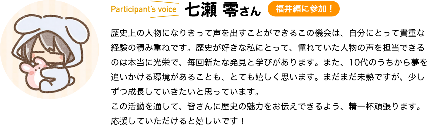 participant’s voice　七瀬 零さん　福井編に参加！　歴史上の人物になりきって声を出すことができるこの機会は、自分にとって貴重な経験の積み重ねです。歴史が好きな私にとって、憧れていた人物の声を担当できるのは本当に光栄で、毎回新たな発見と学びがあります。また、10代のうちから夢を追いかける環境があることも、とても嬉しく思います。まだまだ未熟ですが、少しずつ成長していきたいと思っています。この活動を通して、皆さんに歴史の魅力をお伝えできるよう、精一杯頑張ります。応援していただけると嬉しいです！ 
