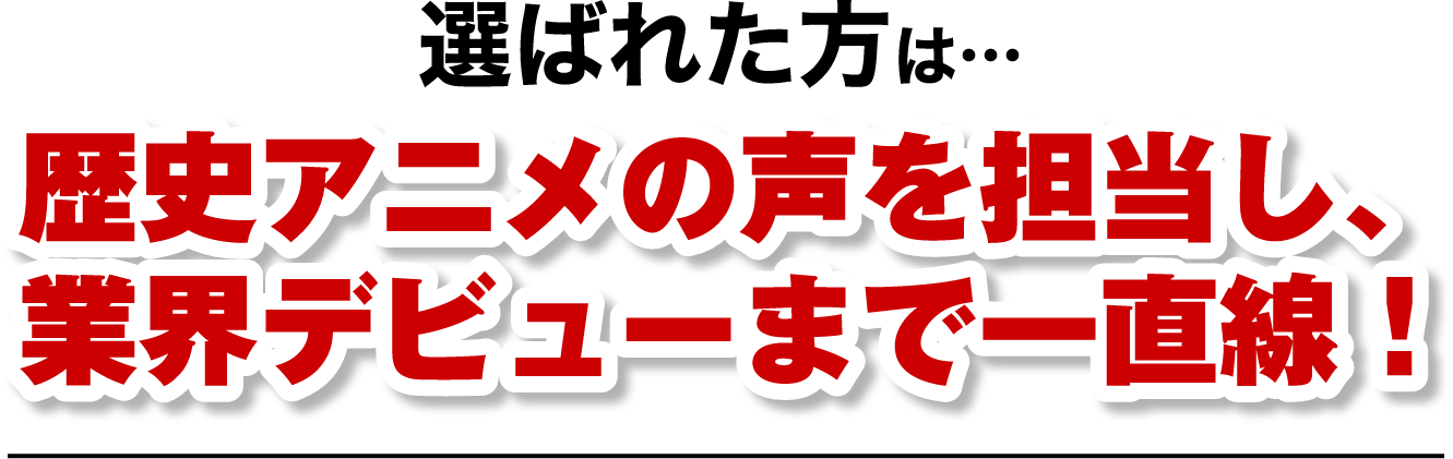 選ばれた方は…歴史アニメの声を担当し、業界デビューまで一直線！