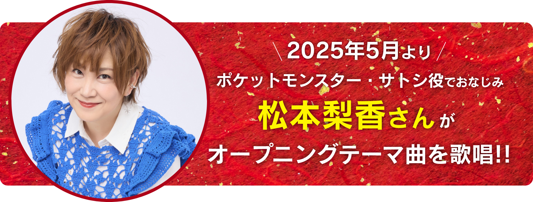 2025年5月よりポケットモンスター・サトシ役でおなじみ松本梨香さんがオープニングテーマ曲を歌唱!!