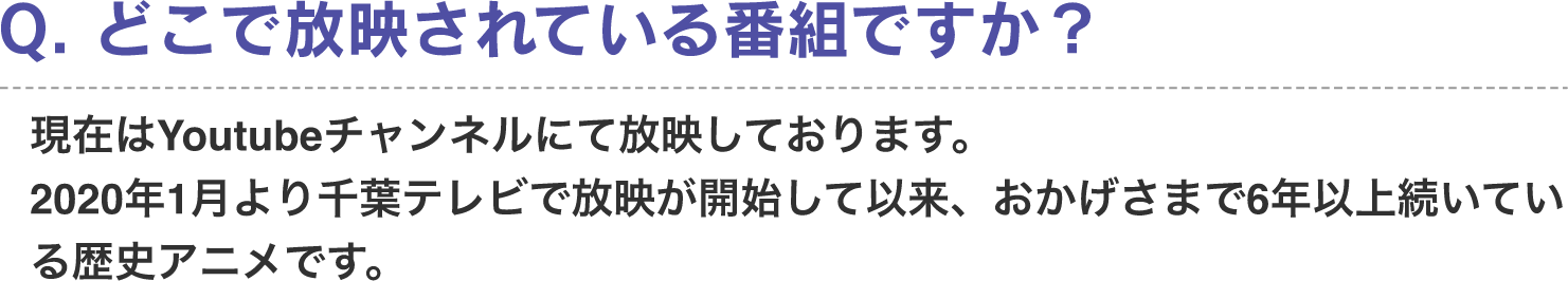 Q. 何処で放映されている番組ですか？　A. 現在はYoutubeチャンネルにて放映しております。2020年1月より千葉テレビで放映が開始して以来、おかげさまで6年以上続いている歴史アニメです。