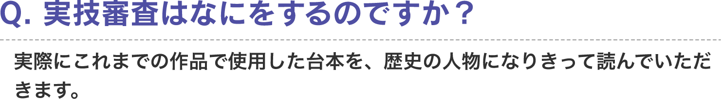 Q. 実技審査はなにをするのですか？　A. 実際にこれまでの作品で使用した台本を、歴史の人物になりきって読んでいただきます。