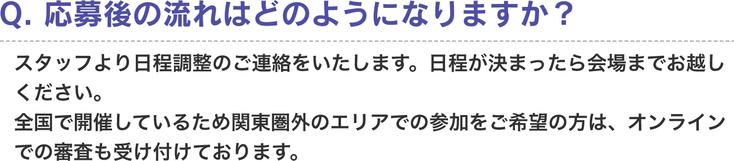 Q. 応募後の流れはどのようになりますか？　A. スタッフより日程調整のご連絡をいたします。日程が決まったら会場までお越しください。全国で開催しているため関東圏外のエリアでの参加をご希望の方は、オンラインでの審査も受け付けております。
