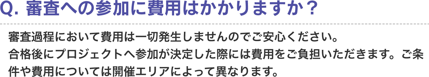 Q. 審査への参加に費用はかかりますか？　A. 審査過程において費用は一切発生しませんのでご安心ください。合格後にプロジェクトへ参加が決定した際には費用をご負担いただきます。ご条件や費用については開催エリアによって異なります。