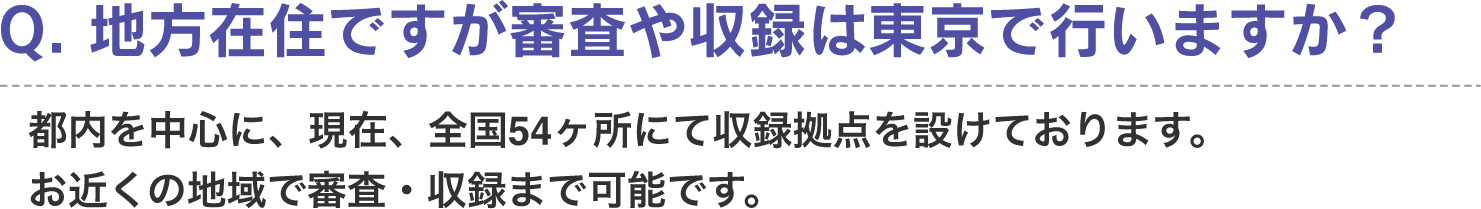 Q. 地方在住ですが審査や収録は東京で行いますか？　A. 都内を中心に、現在、全国54ヶ所にて収録拠点を設けております。お近くの地域で審査・収録まで可能です。