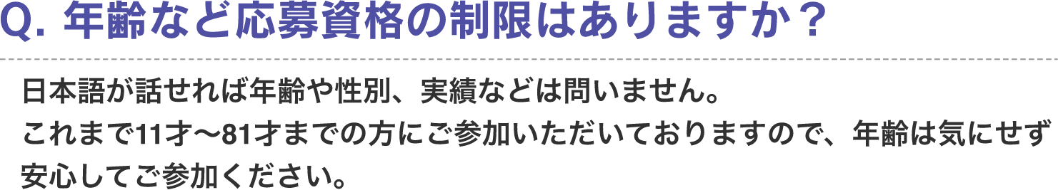 Q. 年齢など応募資格の制限はありますか？　A. 日本語が話せれば年齢や性別、実績などは問いません。これまで11才〜81才までの方にご参加いただいておりますので、年齢は気にせず安心してご参加ください。