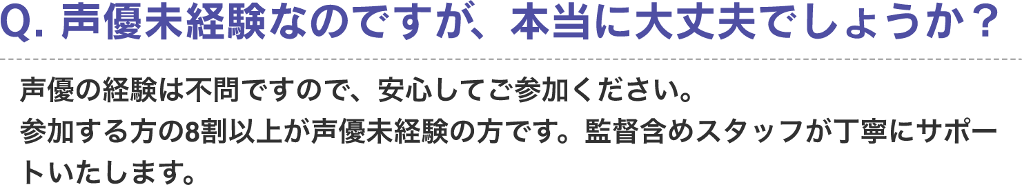 Q. 声優未経験なのですが、本当に大丈夫でしょうか？　A. 声優の経験は不問ですので、安心してご参加ください。参加する方の8割以上が声優未経験の方です。監督含めスタッフが丁寧にサポートいたします。